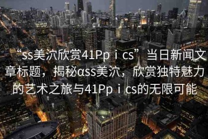 “ss美泬欣賞41Ppⅰcs”當(dāng)日新聞文章標(biāo)題，揭秘αss美泬，欣賞獨(dú)特魅力的藝術(shù)之旅與41Ppⅰcs的無(wú)限可能