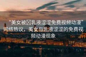 “美女被?乳液澀澀免費(fèi)視頻動漫”網(wǎng)絡(luò)熱議，美女與乳液澀澀的免費(fèi)視頻動漫現(xiàn)象